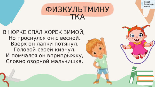 ФИЗКУЛЬТМИНУТКА В НОРКЕ СПАЛ ХОРЕК ЗИМОЙ,  Но проснулся он с весной.  Вверх он лапки потянул,  Головой своей кивнул.  И помчался он вприпрыжку,  Словно озорной мальчишка. 