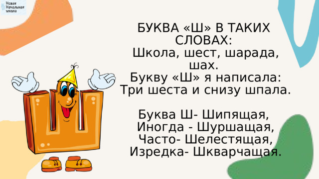 БУКВА «Ш» В ТАКИХ СЛОВАХ:  Школа, шест, шарада, шах.  Букву «Ш» я написала:  Три шеста и снизу шпала. Буква Ш- Шипящая,  Иногда - Шуршащая,  Часто- Шелестящая,  Изредка- Шкварчащая. 