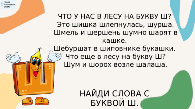 ЧТО У НАС В ЛЕСУ НА БУКВУ Ш?  Это шишка шлепнулась, шурша.  Шмель и шершень шумно шарят в кашке. Шебуршат в шиповнике букашки.  Что еще в лесу на букву Ш?  Шум и шорох возле шалаша. НАЙДИ СЛОВА С БУКВОЙ Ш. 