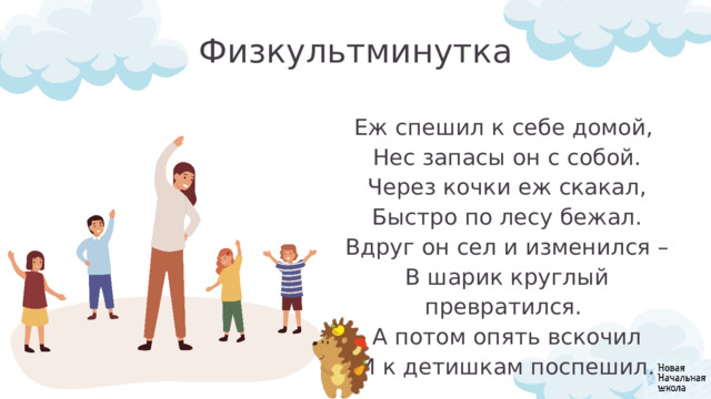 Физкультминутка Еж спешил к себе домой,  Нес запасы он с собой.  Через кочки еж скакал,  Быстро по лесу бежал.  Вдруг он сел и изменился –  В шарик круглый превратился.  А потом опять вскочил  И к детишкам поспешил. 