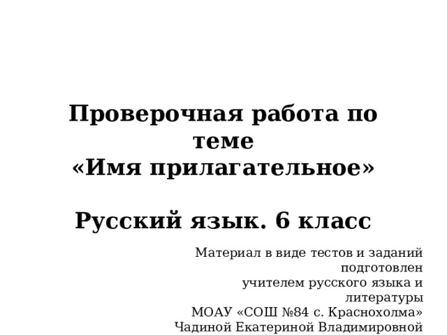 Проверочная работа по теме  «Имя прилагательное»   Русский язык. 6 класс Материал в виде тестов и заданий подготовлен учителем русского языка и литературы МОАУ «СОШ №84 с. Краснохолма» Чадиной Екатериной Владимировной 