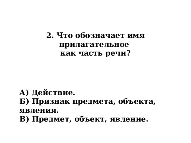 2. Что обозначает имя прилагательное  как часть речи? А) Действие. Б) Признак предмета, объекта, явления. В) Предмет, объект, явление. 