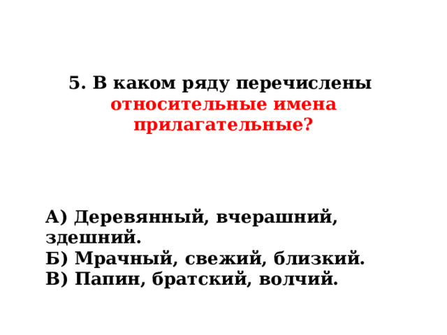 5. В каком ряду перечислены  относительные имена прилагательные? А) Деревянный, вчерашний, здешний. Б) Мрачный, свежий, близкий. В) Папин, братский, волчий. 