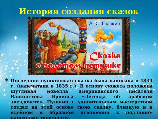 История создания сказок Последняя пушкинская сказка была написана в 1834 г. (напечатана в 1835 г.). В основу сюжета положена шутливая новелла американского писателя Вашингтона Ирвинга «Легенда об арабском звездочете». Пушкин с удивительным мастерством создал на этой основе свою сказку, близкую и в идейном и образном отношении к подлинно-народному творчеству. В 2024 году сказке исполнилось 190 лет.           