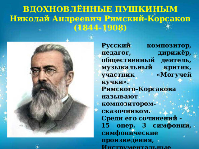 ВДОХНОВЛЁННЫЕ ПУШКИНЫМ  Николай Андреевич Римский-Корсаков  (1844-1908)            Русский композитор, педагог, дирижёр, общественный деятель, музыкальный критик, участник «Могучей кучки». Римского-Корсакова называют композитором-сказочником. Среди его сочинений - 15 опер. 3 симфонии, симфонические произведения, Инструментальные концерты, кантаты, камерно-инструментальная, вокальная и духовная музыка. 