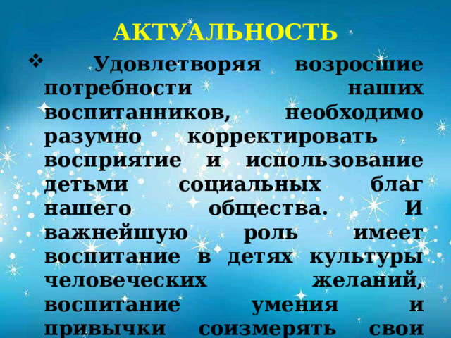 АКТУАЛЬНОСТЬ   Удовлетворяя возросшие потребности наших воспитанников, необходимо разумно корректировать восприятие и использование детьми социальных благ нашего общества. И важнейшую роль имеет воспитание в детях культуры человеческих желаний, воспитание умения и привычки соизмерять свои желания с возможностями их удовлетворения, через реализацию Программы «Орлята России».  