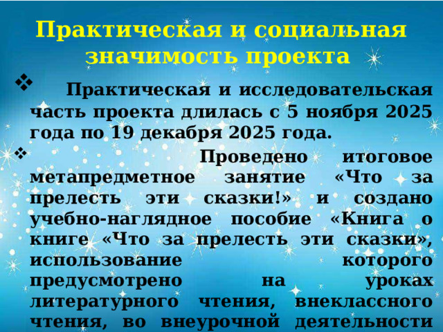 Практическая и социальная значимость проекта  Практическая и исследовательская часть проекта длилась с 5 ноября 2025 года по 19 декабря 2025 года.  Проведено итоговое метапредметное занятие «Что за прелесть эти сказки!» и создано учебно-наглядное пособие «Книга о книге «Что за прелесть эти сказки», использование которого предусмотрено на уроках литературного чтения, внеклассного чтения, во внеурочной деятельности на кружке «Я- исследователь», на праздниках, посвященных творчеству А.С. Пушкина. 