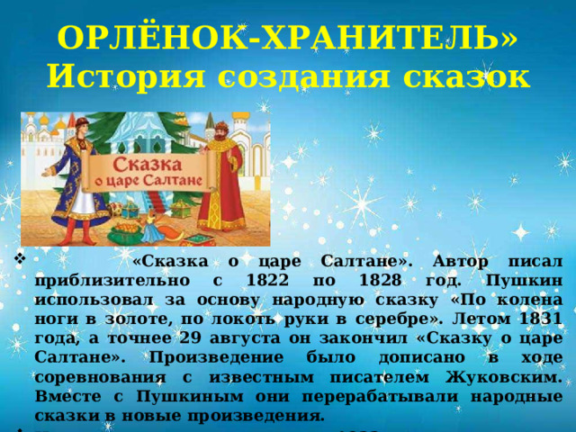 ОРЛЁНОК-ХРАНИТЕЛЬ»  История создания сказок  «Сказка о царе Салтане». Автор писал приблизительно с 1822 по 1828 год. Пушкин использовал за основу народную сказку «По колена ноги в золоте, по локоть руки в серебре». Летом 1831 года, а точнее 29 августа он закончил «Сказку о царе Салтане». Произведение было дописано в ходе соревнования с известным писателем Жуковским. Вместе с Пушкиным они перерабатывали народные сказки в новые произведения. Написана и вышла в издание в 1832 году. В 2022 году исполнилось 190 лет. 