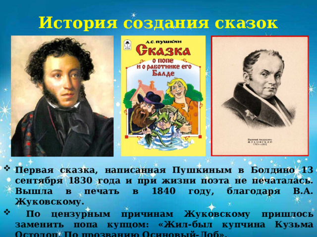 История создания сказок       Первая сказка, написанная Пушкиным в Болдино 13 сентября 1830 года и при жизни поэта не печаталась. Вышла в печать в 1840 году, благодаря В.А. Жуковскому.  По цензурным причинам Жуковскому пришлось заменить попа купцом: «Жил-был купчина Кузьма Остолоп. По прозванию Осиновый-Лоб». В сентябре 2025 года сказке исполнилось 195 лет.       