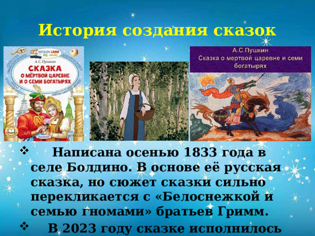 История создания сказок  Написана осенью 1833 года в селе Болдино. В основе её русская сказка, но сюжет сказки сильно перекликается с «Белоснежкой и семью гномами» братьев Гримм.  В 2023 году сказке исполнилось 190 лет.           