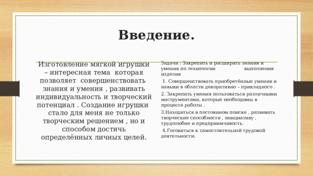 Введение.   Изготовление мягкой игрушки – интересная тема которая позволяет совершенствовать знания и умения , развивать индивидуальность и творческий потенциал . Создание игрушки стало для меня не только творческим решением , но и способом достичь определённых личных целей. Задачи : Закрепить и расширить знания и умения по технологии выполнения изделия  1. Совершенствовать приобретённые умения и навыки в области декоративно – прикладного . 2. Закрепить умения пользоваться различными инструментами, которые необходимы в процессе работы . 3.Находиться в постоянном поиске , развивать творческие способности , инициативу , трудолюбие и предприимчивость.  4.Готовиться к самостоятельной трудовой деятельности. 