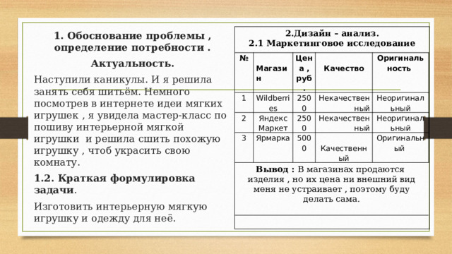 2.Дизайн – анализ. 2.1 Маркетинговое исследование  1. Обоснование проблемы , определение потребности . Актуальность. Наступили каникулы. И я решила занять себя шитьём. Немного посмотрев в интернете идеи мягких игрушек , я увидела мастер-класс по пошиву интерьерной мягкой игрушки и решила сшить похожую игрушку , чтоб украсить свою комнату. 1.2. Краткая формулировка задачи . Изготовить интерьерную мягкую игрушку и одежду для неё. № 1  Магазин 2 Wildberries Цена , руб. 2500 Яндекс Маркет  Качество 3 Оригинальность Ярмарка Некачественный Вывод : В магазинах продаются изделия , но их цена ни внешний вид меня не устраивает , поэтому буду делать сама. 2500 5000 Некачественный Неоригинальный Неоригинальный  Качественный Оригинальный 