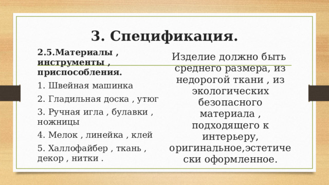3. Спецификация.   2.5.Материалы , инструменты , приспособления. 1. Швейная машинка 2. Гладильная доска , утюг 3. Ручная игла , булавки , ножницы 4. Мелок , линейка , клей 5. Халлофайбер , ткань , декор , нитки . Изделие должно быть среднего размера, из недорогой ткани , из экологических безопасного материала , подходящего к интерьеру, оригинальное,эстетически оформленное. 