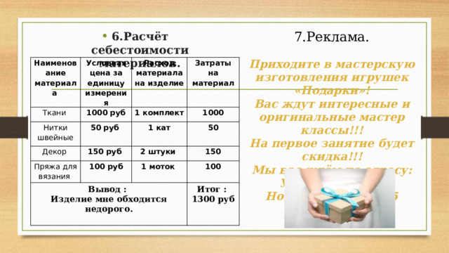 6.Расчёт себестоимости материалов. 7.Реклама.  Приходите в мастерскую изготовления игрушек «Подарки»! Вас ждут интересные и оригинальные мастер классы!!! На первое занятие будет скидка!!! Мы вас ждём по адресу: Ул. Попова д.34 Номер тел. 28-69-75 Наименование материала Условная цена за единицу измерения Ткани 1000 руб Нитки швейные Расход материала на изделие 50 руб Декор Затраты на материал 1 комплект 150 руб 1000 Пряжа для вязания 1 кат 100 руб Вывод : 2 штуки 50 Изделие мне обходится недорого. 150 1 моток 100 Итог : 1300 руб 