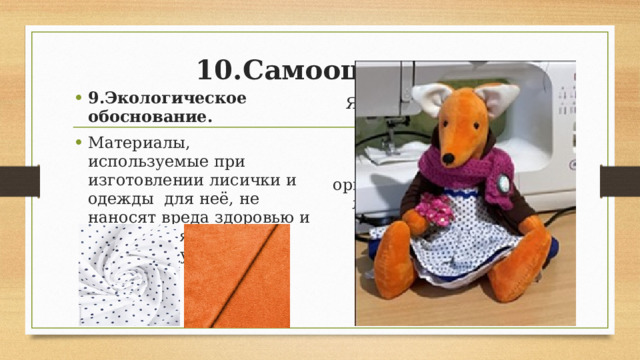 10.Самооценка.   9.Экологическое обоснование. Материалы, используемые при изготовлении лисички и одежды для неё, не наносят вреда здоровью и не загрязняют окружающую среду. Я считаю , что достигла поставленной цели. Изготовленная мною игрушка получилась оригинальной. Небольшая лисичка замечательно впишется в интерьер комнаты. 