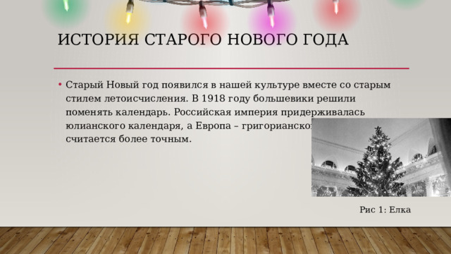 ИСТОРИЯ СТАРОГО НОВОГО ГОДА Старый Новый год появился в нашей культуре вместе со старым стилем летоисчисления. В 1918 году большевики решили поменять календарь. Российская империя придерживалась юлианского календаря, а Европа – григорианского, который считается более точным. Рис 1: Елка 