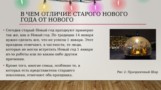 В ЧЕМ ОТЛИЧИЕ старого нового года от нового Сегодня старый Новый год празднуют примерно так же, как и Новый год. По традиции 14 января нужно сделать все, что не успели 1 января. Этот праздник отмечают, в частности, те люди, которые не могли встретить Новый год 1 января из-за работы или по каким-либо другим причинам. Кроме того, многие семьи, особенно те, в которых есть представители старшего поколения, отмечают оба праздника.  Рис 2: Праздничный Шар 
