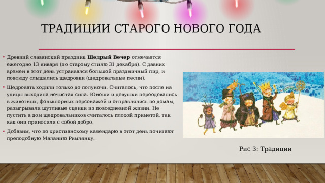 Традиции старого нового года Древний славянский праздник  Щедрый Вечер  отмечается ежегодно 13 января (по старому стилю 31 декабря). С давних времен в этот день устраивался большой праздничный пир, и повсюду слышались щедровки (щедровальные песни).  Щедровать ходили только до полуночи. Считалось, что после на улицы выходила нечистая сила. Юноши и девушки переодевались в животных, фольклорных персонажей и отправлялись по домам, разыгрывали шутливые сценки из повседневной жизни. Не пустить в дом щедровальников считалось плохой приметой, так как они приносили с собой добро. Добавим, что по христианскому календарю в этот день почитают преподобную Маланию Римлянку.  Рис 3: Традиции 