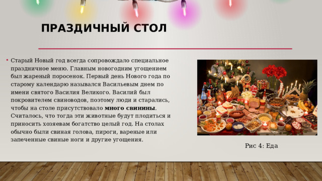 ПРАЗДИЧНЫЙ СТОЛ   Старый Новый год всегда сопровождало специальное праздничное меню. Главным новогодним угощением был жареный поросенок. Первый день Нового года по старому календарю назывался Васильевым днем по имени святого Василия Великого. Василий был покровителем свиноводов, поэтому люди и старались, чтобы на столе присутствовало  много свинины . Считалось, что тогда эти животные будут плодиться и приносить хозяевам богатство целый год. На столах обычно были свиная голова, пироги, вареные или запеченные свиные ноги и другие угощения.  Рис 4: Еда 