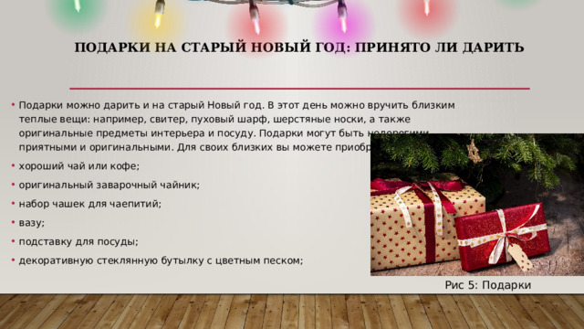 Подарки на старый Новый год: принято ли дарить    Подарки можно дарить и на старый Новый год. В этот день можно вручить близким теплые вещи: например, свитер, пуховый шарф, шерстяные носки, а также оригинальные предметы интерьера и посуду. Подарки могут быть недорогими, приятными и оригинальными. Для своих близких вы можете приобрести: хороший чай или кофе; оригинальный заварочный чайник; набор чашек для чаепитий; вазу; подставку для посуды; декоративную стеклянную бутылку с цветным песком; Рис 5: Подарки 