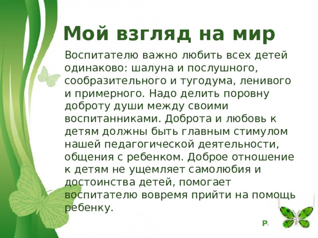  Мой взгляд на мир   Воспитателю важно любить всех детей одинаково: шалуна и послушного, сообразительного и тугодума, ленивого и примерного. Надо делить поровну доброту души между своими воспитанниками. Доброта и любовь к детям должны быть главным стимулом нашей педагогической деятельности, общения с ребенком. Доброе отношение к детям не ущемляет самолюбия и достоинства детей, помогает воспитателю вовремя прийти на помощь ребенку.  
