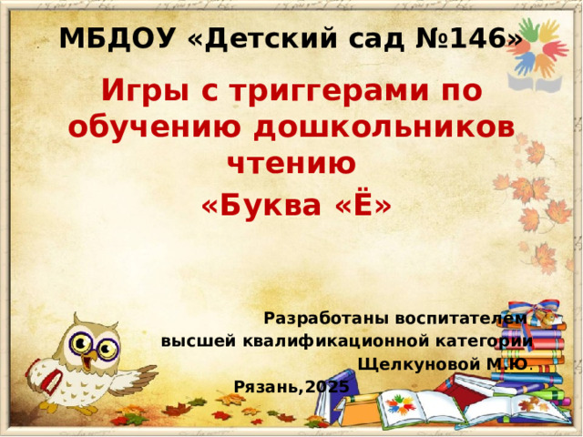 МБДОУ «Детский сад №146»   Игры с триггерами по обучению дошкольников чтению  «Буква «Ё»     Разработаны воспитателем высшей квалификационной категории Щелкуновой М.Ю . Рязань,2025 