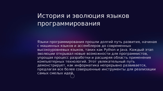  История и эволюция языков программирования Языки программирования прошли долгий путь развития, начиная с машинных языков и ассемблеров до современных высокоуровневых языков, таких как Python и Java. Каждый этап эволюции открывал новые возможности для программистов, упрощая процесс разработки и расширяя область применения компьютерных технологий. Этот увлекательный путь демонстрирует, как информатика непрерывно развивается, предлагая все более совершенные инструменты для реализации самых смелых идей. 