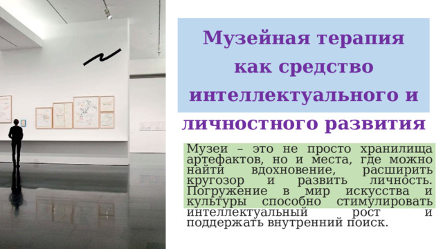 Музейная терапия как средство интеллектуального и личностного развития Музеи – это не просто хранилища артефактов, но и места, где можно найти вдохновение, расширить кругозор и развить личность. Погружение в мир искусства и культуры способно стимулировать интеллектуальный рост и поддержать внутренний поиск.  