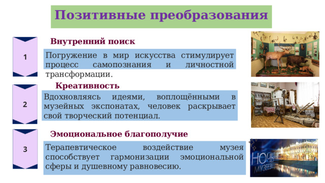 Позитивные преобразования Внутренний поиск Погружение в мир искусства стимулирует процесс самопознания и личностной трансформации. Креативность Вдохновляясь идеями, воплощёнными в музейных экспонатах, человек раскрывает свой творческий потенциал. Эмоциональное благополучие Терапевтическое воздействие музея способствует гармонизации эмоциональной сферы и душевному равновесию.  