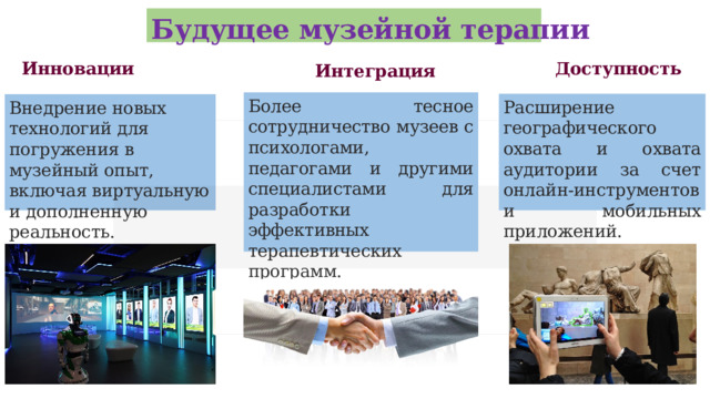Будущее музейной терапии Инновации Доступность Интеграция Более тесное сотрудничество музеев с психологами, педагогами и другими специалистами для разработки эффективных терапевтических программ. Расширение географического охвата и охвата аудитории за счет онлайн-инструментов и мобильных приложений. Внедрение новых технологий для погружения в музейный опыт, включая виртуальную и дополненную реальность.  