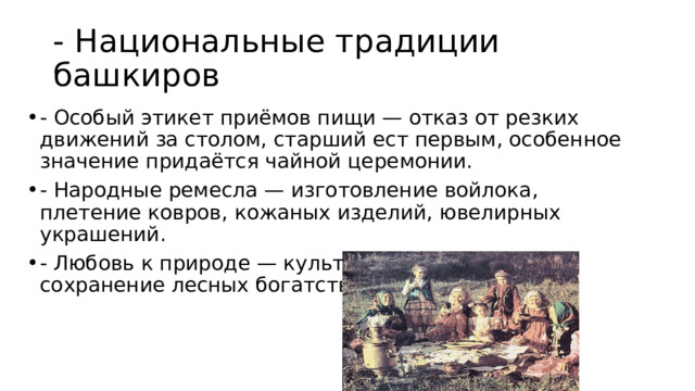 - Национальные традиции башкиров - Особый этикет приёмов пищи — отказ от резких движений за столом, старший ест первым, особенное значение придаётся чайной церемонии. - Народные ремесла — изготовление войлока, плетение ковров, кожаных изделий, ювелирных украшений. - Любовь к природе — культ берёзового дерева, сохранение лесных богатств региона. 