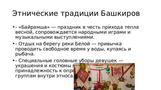 Этнические традиции Башкиров - «Байрамша» — праздник в честь прихода тепла весной, сопровождается народными играми и музыкальными выступлениями. - Отдых на берегу реки Белой — привычка проводить свободное время у воды, купаясь и рыбача. - Специальные головные уборы девушек — украшения и костюмы подчёркивают принадлежность к определённым социальным группам внутри этноса. 