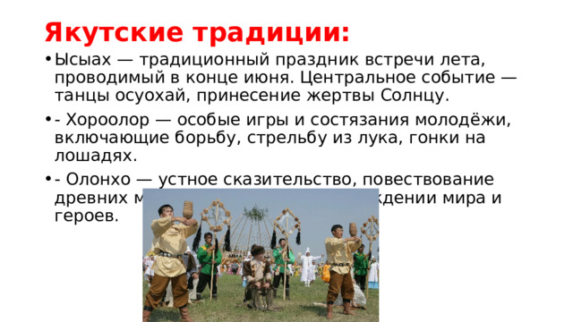 Якутские традиции:   Ысыах — традиционный праздник встречи лета, проводимый в конце июня. Центральное событие — танцы осуохай, принесение жертвы Солнцу. - Хороолор — особые игры и состязания молодёжи, включающие борьбу, стрельбу из лука, гонки на лошадях. - Олонхо — устное сказительство, повествование древних мифов и легенд о происхождении мира и героев. 