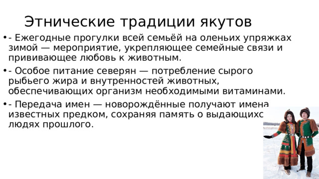 Этнические традиции якутов - Ежегодные прогулки всей семьёй на оленьих упряжках зимой — мероприятие, укрепляющее семейные связи и прививающее любовь к животным. - Особое питание северян — потребление сырого рыбьего жира и внутренностей животных, обеспечивающих организм необходимыми витаминами. - Передача имен — новорождённые получают имена известных предком, сохраняя память о выдающихся людях прошлого. 