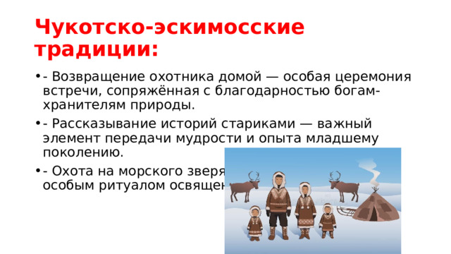 Чукотско-эскимосские традиции: - Возвращение охотника домой — особая церемония встречи, сопряжённая с благодарностью богам-хранителям природы. - Рассказывание историй стариками — важный элемент передачи мудрости и опыта младшему поколению. - Охота на морского зверя — семейный праздник с особым ритуалом освящения добычи. 