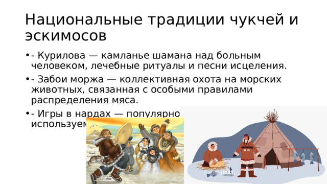 Национальные традиции чукчей и эскимосов - Курилова — камланье шамана над больным человеком, лечебные ритуалы и песни исцеления. - Забои моржа — коллективная охота на морских животных, связанная с особыми правилами распределения мяса. - Игры в нардах — популярное развлечение, часто используемое в зимние вечера. 