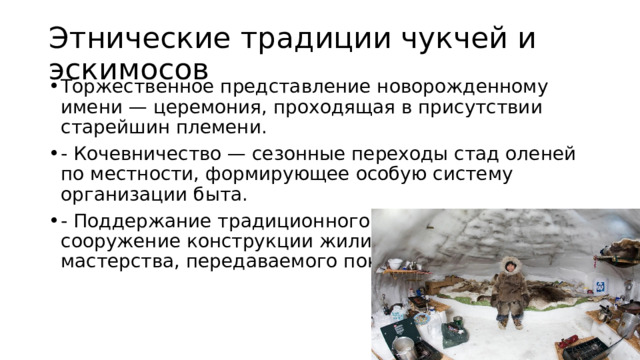 Этнические традиции чукчей и эскимосов Торжественное представление новорожденному имени — церемония, проходящая в присутствии старейшин племени. - Кочевничество — сезонные переходы стад оленей по местности, формирующее особую систему организации быта. - Поддержание традиционного жилища — яранги — сооружение конструкции жилища требует знания и мастерства, передаваемого поколениями. 