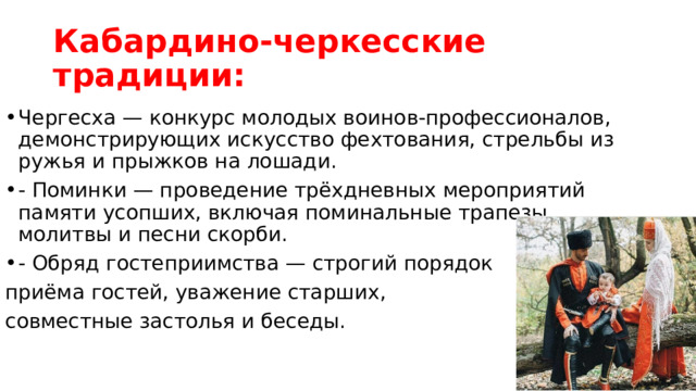 Кабардино-черкесские традиции: Чергесха — конкурс молодых воинов-профессионалов, демонстрирующих искусство фехтования, стрельбы из ружья и прыжков на лошади. - Поминки — проведение трёхдневных мероприятий памяти усопших, включая поминальные трапезы, молитвы и песни скорби. - Обряд гостеприимства — строгий порядок приёма гостей, уважение старших, совместные застолья и беседы. 