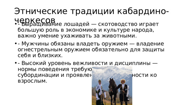 Этнические традиции кабардино-черкесов - Выращивание лошадей — скотоводство играет большую роль в экономике и культуре народа, важно умение ухаживать за животными. - Мужчины обязаны владеть оружием — владение огнестрельным оружием обязательно для защиты себя и близких. - Высокий уровень вежливости и дисциплины — нормы поведения требуют соблюдения субординации и проявления почтительности ко взрослым. 
