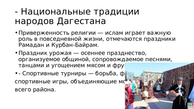 - Национальные традиции народов Дагестана Приверженность религии — ислам играет важную роль в повседневной жизни, отмечаются праздники Рамадан и Курбан-Байрам. Праздник урожая — осеннее празднество, организуемое общиной, сопровождаемое песнями, танцами и угощением мясом и фруктами. - Спортивные турниры — борьба, футбол, спортивные игры, объединяющие молодежь всего района. 