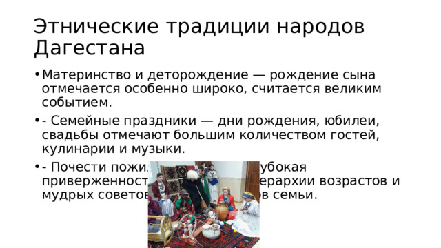 Этнические традиции народов Дагестана Материнство и деторождение — рождение сына отмечается особенно широко, считается великим событием. - Семейные праздники — дни рождения, юбилеи, свадьбы отмечают большим количеством гостей, кулинарии и музыки. - Почести пожилым людям — глубокая приверженность соблюдению иерархии возрастов и мудрых советов пожилых членов семьи. 
