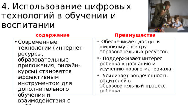 4. Использование цифровых технологий в обучении и воспитании содержание Преимущества Современные технологии (интернет-ресурсы, образовательные приложения, онлайн-курсы) становятся эффективным инструментом для дополнительного обучения и взаимодействия с ребёнком.  Обеспечивает доступ к широкому спектру образовательных ресурсов. - Поддерживает интерес ребёнка к познанию и изучению нового материала. - Усиливает вовлечённость родителей в образовательный процесс ребёнка. 
