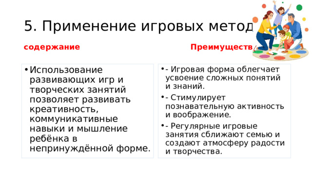 5. Применение игровых методик содержание Преимущества   Использование развивающих игр и творческих занятий позволяет развивать креативность, коммуникативные навыки и мышление ребёнка в непринуждённой форме. - Игровая форма облегчает усвоение сложных понятий и знаний. - Стимулирует познавательную активность и воображение. - Регулярные игровые занятия сближают семью и создают атмосферу радости и творчества. 