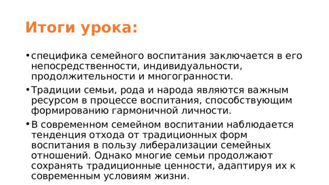 Итоги урока: специфика семейного воспитания заключается в его непосредственности, индивидуальности, продолжительности и многогранности. Традиции семьи, рода и народа являются важным ресурсом в процессе воспитания, способствующим формированию гармоничной личности. В современном семейном воспитании наблюдается тенденция отхода от традиционных форм воспитания в пользу либерализации семейных отношений. Однако многие семьи продолжают сохранять традиционные ценности, адаптируя их к современным условиям жизни. 