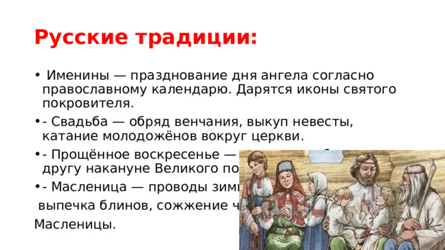 Русские традиции:  Именины — празднование дня ангела согласно православному календарю. Дарятся иконы святого покровителя. - Свадьба — обряд венчания, выкуп невесты, катание молодожёнов вокруг церкви. - Прощённое воскресенье — прощение обид друг другу накануне Великого поста. - Масленица — проводы зимы,  выпечка блинов, сожжение чучела Масленицы. 