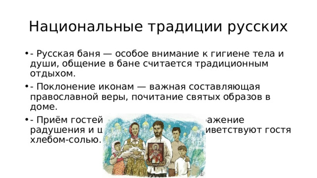  Национальные традиции русских - Русская баня — особое внимание к гигиене тела и души, общение в бане считается традиционным отдыхом. - Поклонение иконам — важная составляющая православной веры, почитание святых образов в доме. - Приём гостей — обязательное выражение радушения и щедрости, русские приветствуют гостя хлебом-солью. 