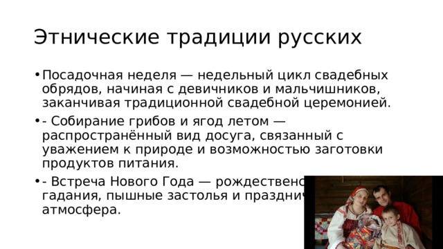 Этнические традиции русских Посадочная неделя — недельный цикл свадебных обрядов, начиная с девичников и мальчишников, заканчивая традиционной свадебной церемонией. - Собирание грибов и ягод летом — распространённый вид досуга, связанный с уважением к природе и возможностью заготовки продуктов питания. - Встреча Нового Года — рождественские колядки, гадания, пышные застолья и праздничная атмосфера. 