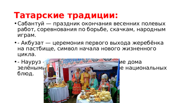 Татарские традиции: Сабантуй — праздник окончания весенних полевых работ, соревнования по борьбе, скачкам, народным играм. - Акбузат — церемония первого выхода жеребёнка на пастбище, символ начала нового жизненного цикла. - Науруз — встреча весны, украшение дома зелёными веточками, приготовление национальных блюд. 