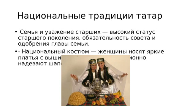  Национальные традиции татар  Семья и уважение старших — высокий статус старшего поколения, обязательность совета и одобрения главы семьи. - Национальный костюм — женщины носят яркие платья с вышивкой, мужчины традиционно надевают шапочки-тюбетейки. 