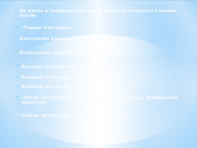 Их жизнь и гражданский подвиг навсегда останутся в нашей жизни «Подвиг Нестерова» Константин Арцеулов . Штопор Арцеулова Воздушный таран Александра Казакова Высший пилотаж-это грозное оружие Валерий Чкалов-бессменный флагман Военный летчик-истребитель «Петля Нестерова» –фигура высшего пилотажа, проверенная временем Список литературы и интернет -ресурсов 
